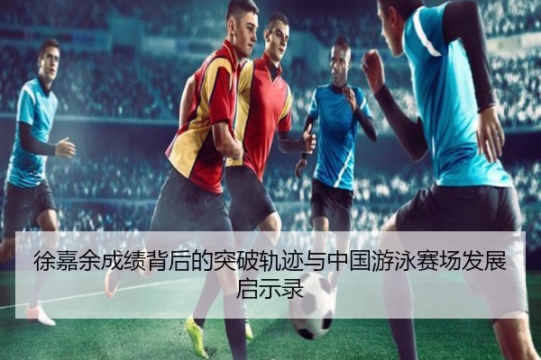 徐嘉余成绩背后的突破轨迹与中国游泳赛场发展启示录